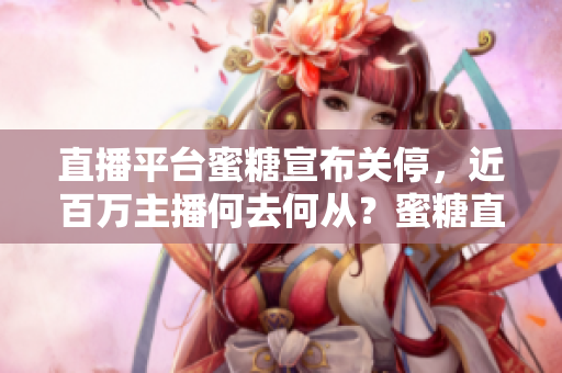 直播平台蜜糖宣布关停，近百万主播何去何从？蜜糖直播关闭，数百万主播迁徙何方？