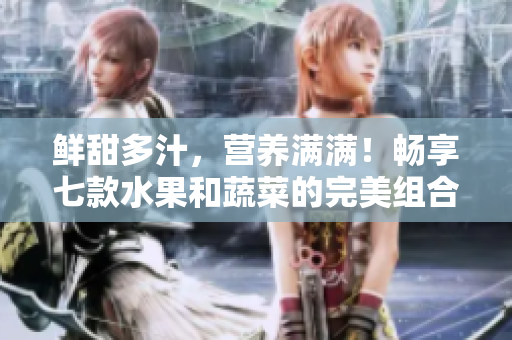 鲜甜多汁，营养满满！畅享七款水果和蔬菜的完美组合