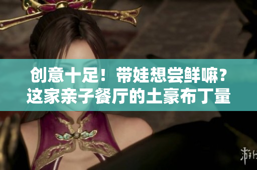 创意十足！带娃想尝鲜嘛？这家亲子餐厅的土豪布丁量大且好看！