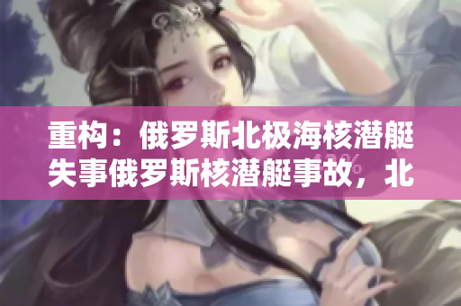 重构：俄罗斯北极海核潜艇失事俄罗斯核潜艇事故，北极海失事