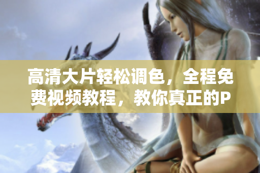 高清大片轻松调色，全程免费视频教程，教你真正的PS技巧！