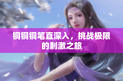 铜铜铜笔直深入，挑战极限的刺激之旅