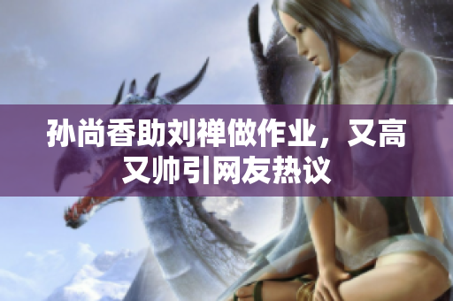 孙尚香助刘禅做作业，又高又帅引网友热议