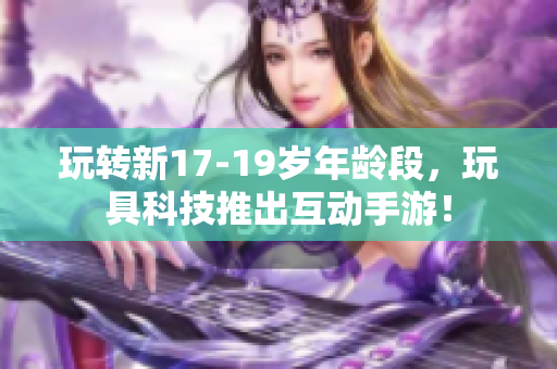 玩转新17-19岁年龄段，玩具科技推出互动手游！