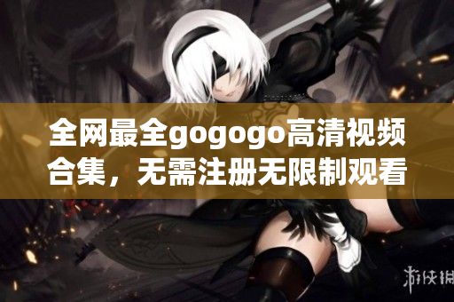 全网最全gogogo高清视频合集，无需注册无限制观看
