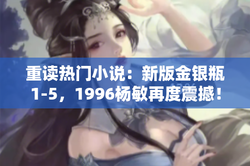 重读热门小说：新版金银瓶1-5，1996杨敏再度震撼！