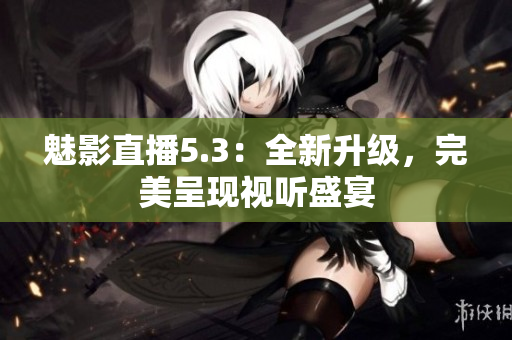 魅影直播5.3：全新升级，完美呈现视听盛宴