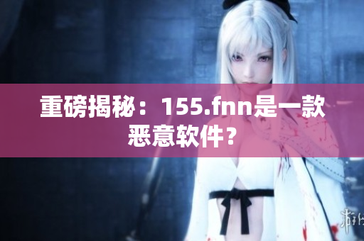 重磅揭秘：155.fnn是一款恶意软件？