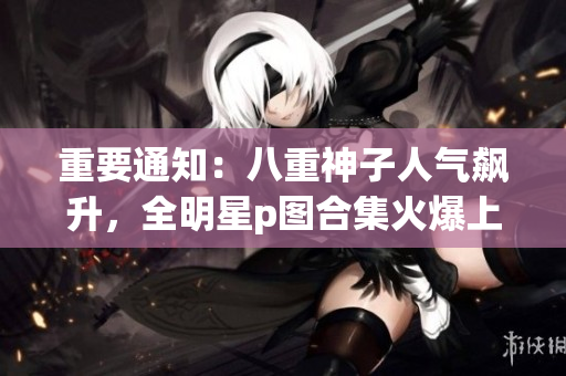 重要通知：八重神子人气飙升，全明星p图合集火爆上线！
