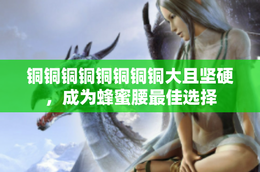 铜铜铜铜铜铜铜铜大且坚硬，成为蜂蜜腰最佳选择