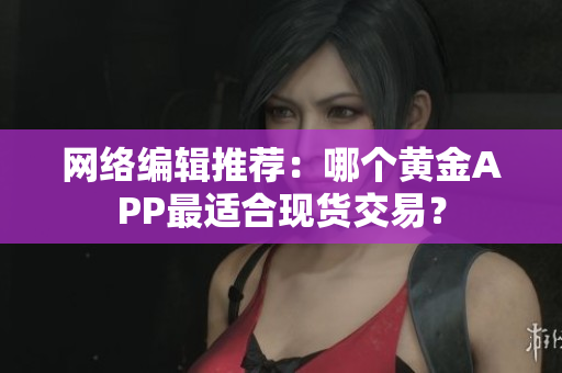 网络编辑推荐：哪个黄金APP最适合现货交易？