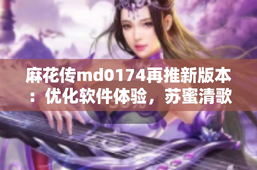 麻花传md0174再推新版本：优化软件体验，苏蜜清歌亲自授权