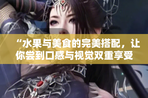“水果与美食的完美搭配，让你尝到口感与视觉双重享受”