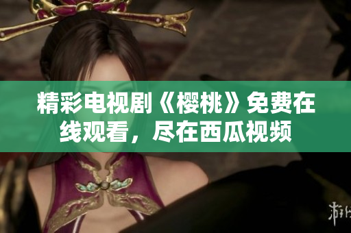 精彩电视剧《樱桃》免费在线观看，尽在西瓜视频