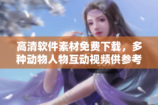 高清软件素材免费下载，多种动物人物互动视频供参考！