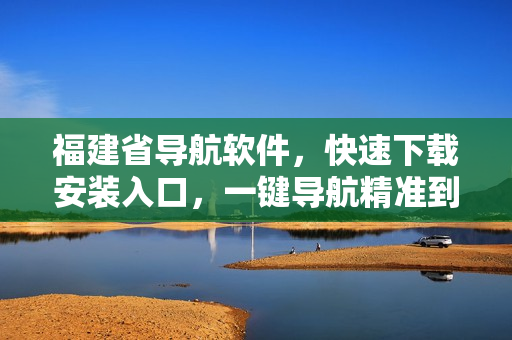 福建省导航软件，快速下载安装入口，一键导航精准到达目的地