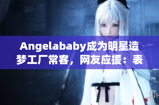 Angelababy成为明星造梦工厂常客，网友应援：表情包带飞