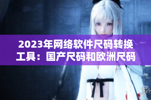 2023年网络软件尺码转换工具：国产尺码和欧洲尺码表的完美结合