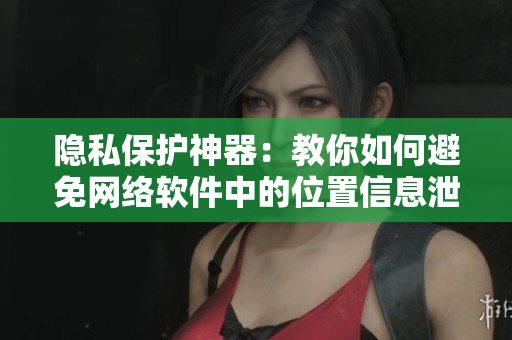隐私保护神器：教你如何避免网络软件中的位置信息泄露。