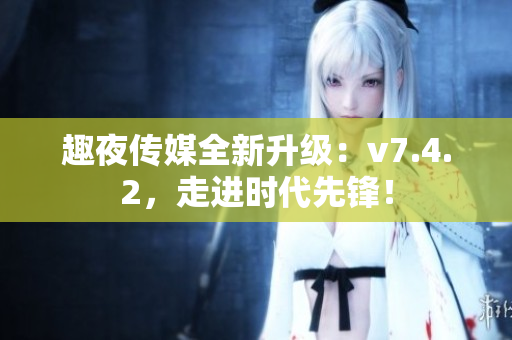 趣夜传媒全新升级：v7.4.2，走进时代先锋！