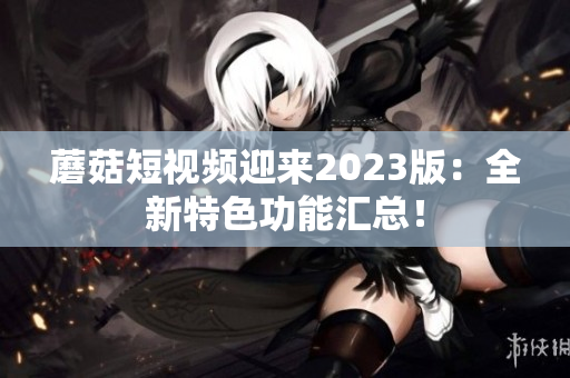 蘑菇短视频迎来2023版：全新特色功能汇总！