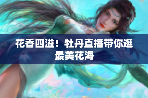 花香四溢！牡丹直播带你逛最美花海