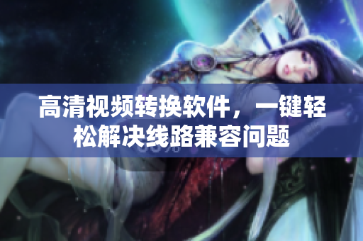 高清视频转换软件，一键轻松解决线路兼容问题