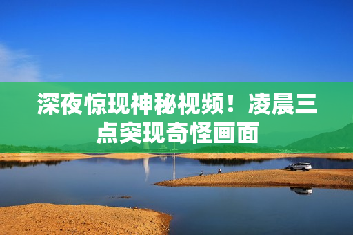 深夜惊现神秘视频！凌晨三点突现奇怪画面