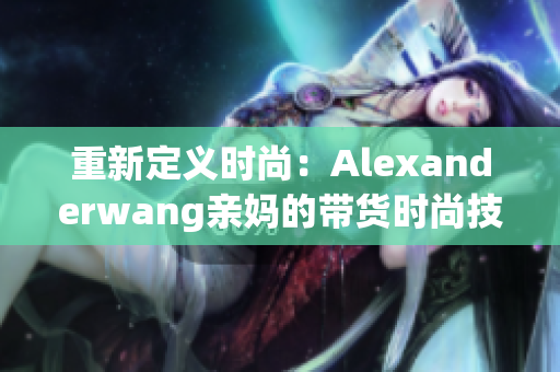 重新定义时尚：Alexanderwang亲妈的带货时尚技巧
