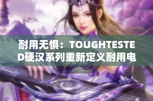 耐用无惧：TOUGHTESTED硬汉系列重新定义耐用电子设备