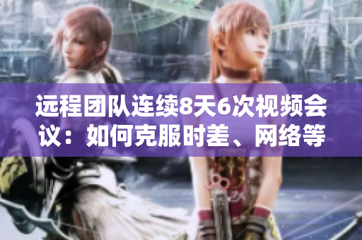 远程团队连续8天6次视频会议：如何克服时差、网络等问题？