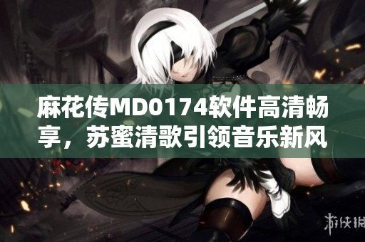 麻花传MD0174软件高清畅享，苏蜜清歌引领音乐新风尚