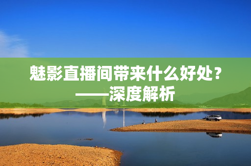 魅影直播间带来什么好处？——深度解析
