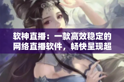 软神直播：一款高效稳定的网络直播软件，畅快呈现超清画质。