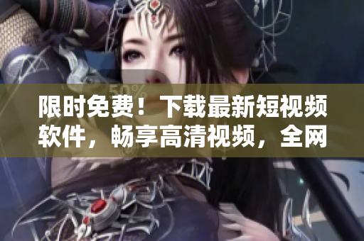 限时免费！下载最新短视频软件，畅享高清视频，全网资源免费下载！