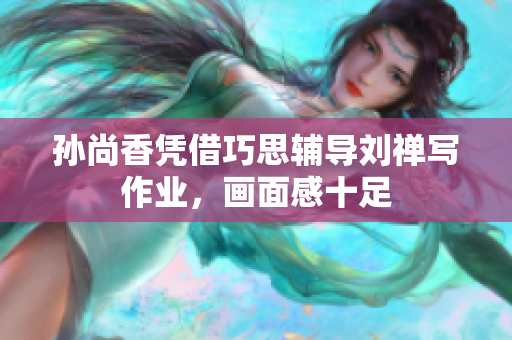 孙尚香凭借巧思辅导刘禅写作业，画面感十足