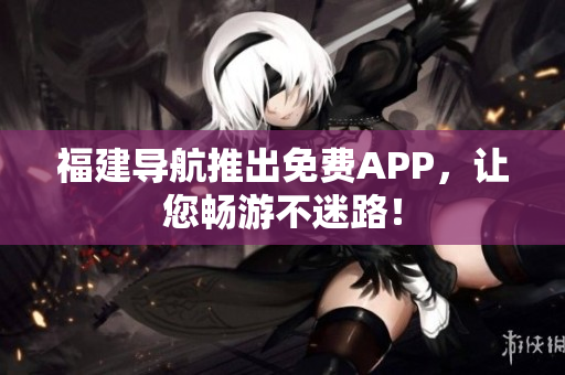 福建导航推出免费APP，让您畅游不迷路！