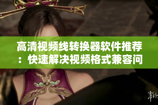 高清视频线转换器软件推荐：快速解决视频格式兼容问题