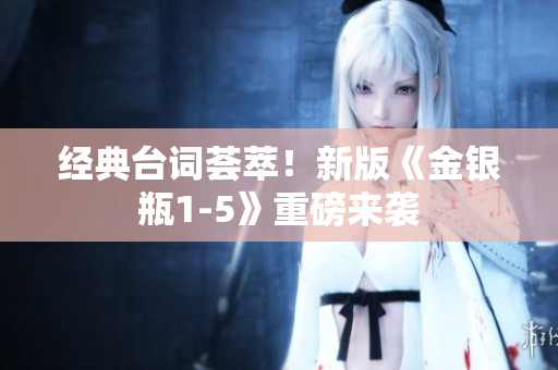 经典台词荟萃！新版《金银瓶1-5》重磅来袭