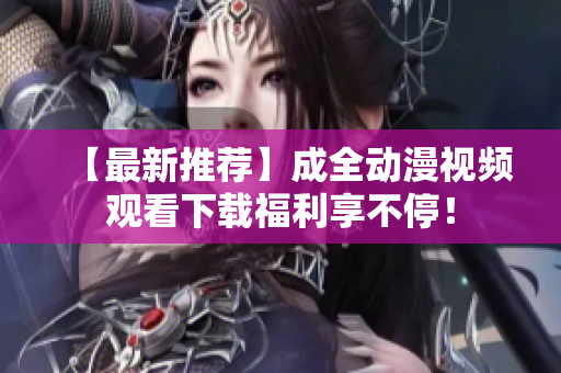 【最新推荐】成全动漫视频观看下载福利享不停！
