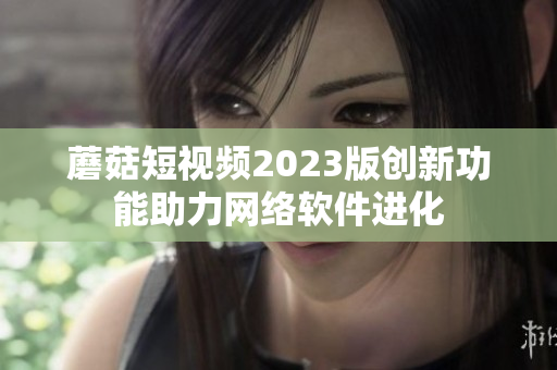 蘑菇短视频2023版创新功能助力网络软件进化