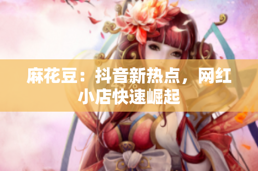 麻花豆：抖音新热点，网红小店快速崛起