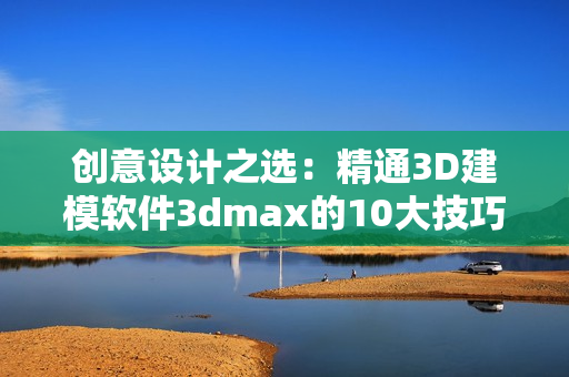 创意设计之选：精通3D建模软件3dmax的10大技巧