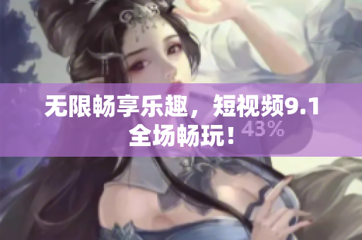 无限畅享乐趣，短视频9.1全场畅玩！