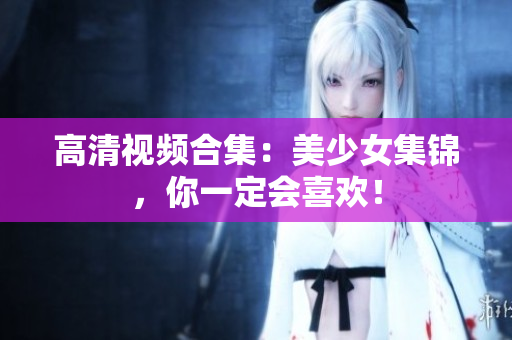 高清视频合集：美少女集锦，你一定会喜欢！