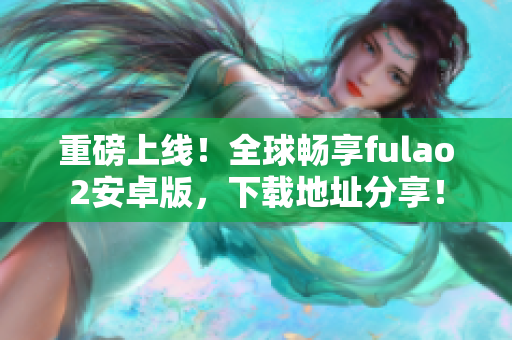 重磅上线！全球畅享fulao2安卓版，下载地址分享！