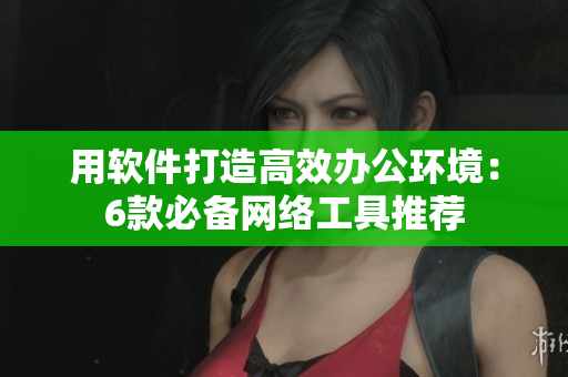 用软件打造高效办公环境：6款必备网络工具推荐