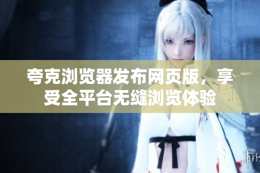 夸克浏览器发布网页版，享受全平台无缝浏览体验