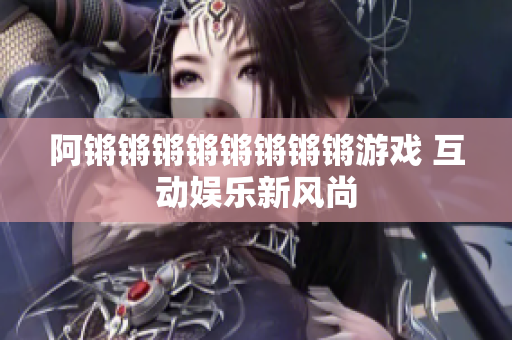 阿锵锵锵锵锵锵锵锵游戏 互动娱乐新风尚