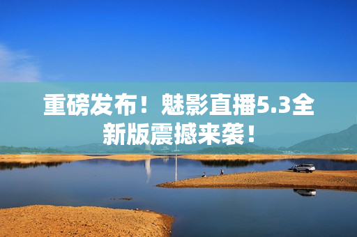 重磅发布！魅影直播5.3全新版震撼来袭！